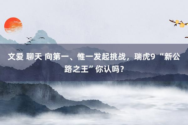 文爱 聊天 向第一、惟一发起挑战，瑞虎9 “新公路之王”你认吗？