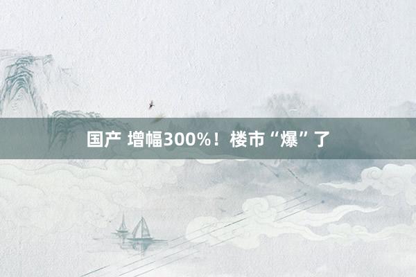 国产 增幅300%！楼市“爆”了