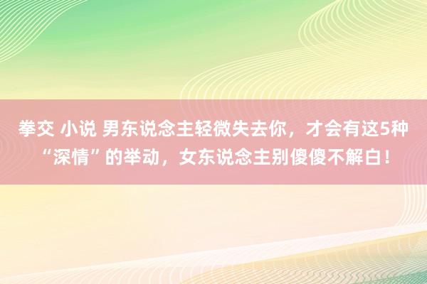 拳交 小说 男东说念主轻微失去你，才会有这5种“深情”的举动，女东说念主别傻傻不解白！