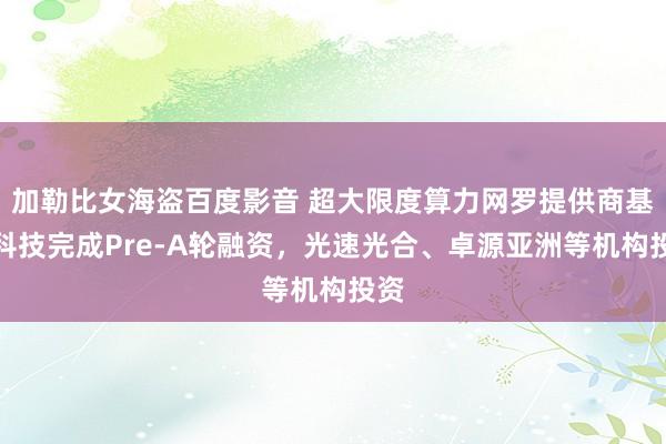 加勒比女海盗百度影音 超大限度算力网罗提供商基流科技完成Pre-A轮融资，光速光合、卓源亚洲等机构投资