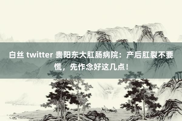 白丝 twitter 贵阳东大肛肠病院：产后肛裂不要慌，先作念好这几点！