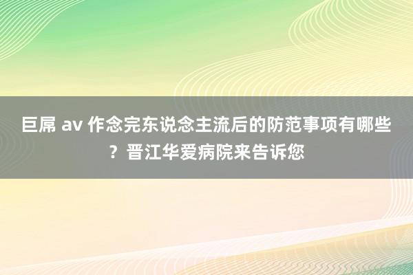 巨屌 av 作念完东说念主流后的防范事项有哪些？晋江华爱病院来告诉您