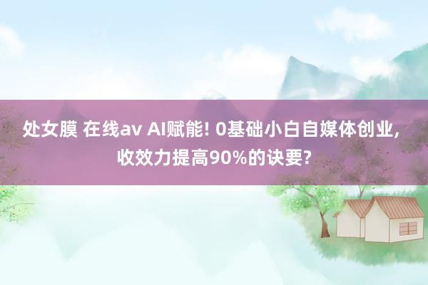 处女膜 在线av AI赋能! 0基础小白自媒体创业， 收效力提高90%的诀要?