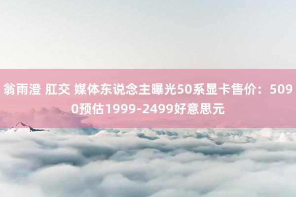 翁雨澄 肛交 媒体东说念主曝光50系显卡售价：5090预估1999-2499好意思元