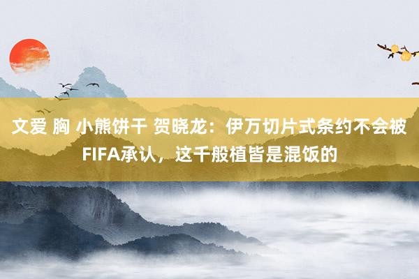 文爱 胸 小熊饼干 贺晓龙：伊万切片式条约不会被FIFA承认，这千般植皆是混饭的