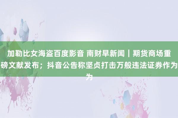 加勒比女海盗百度影音 南财早新闻｜期货商场重磅文献发布；抖音公告称坚贞打击万般违法证券作为