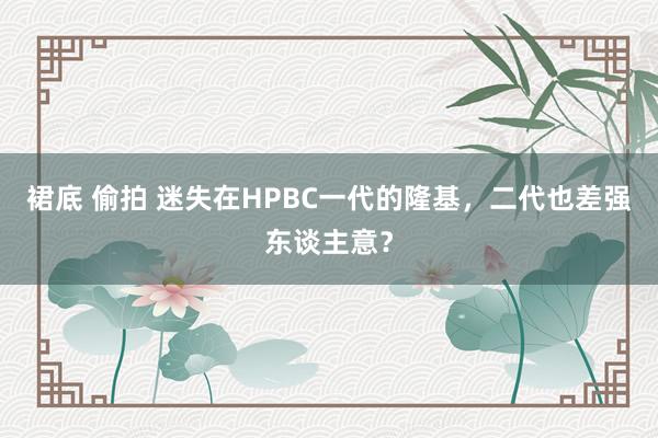 裙底 偷拍 迷失在HPBC一代的隆基，二代也差强东谈主意？