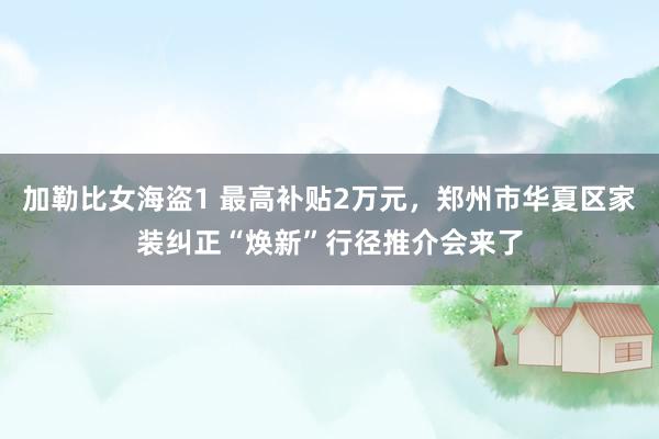 加勒比女海盗1 最高补贴2万元，郑州市华夏区家装纠正“焕新”行径推介会来了