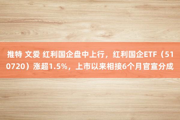 推特 文爱 红利国企盘中上行，红利国企ETF（510720）涨超1.5%，上市以来相接6个月官宣分成