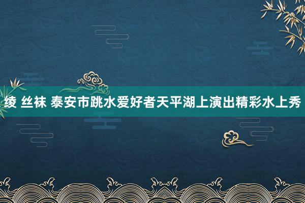 绫 丝袜 泰安市跳水爱好者天平湖上演出精彩水上秀