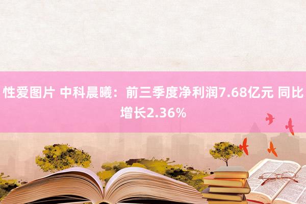 性爱图片 中科晨曦：前三季度净利润7.68亿元 同比增长2.36%