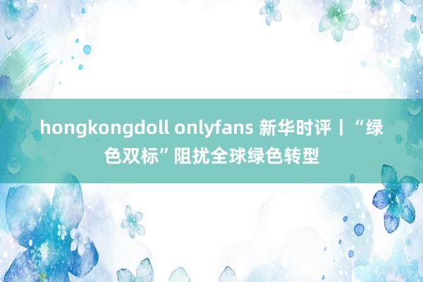 hongkongdoll onlyfans 新华时评丨“绿色双标”阻扰全球绿色转型