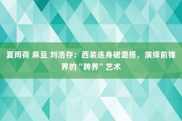 夏雨荷 麻豆 刘浩存：西装连身裙混搭，演绎前锋界的“跨界”艺术