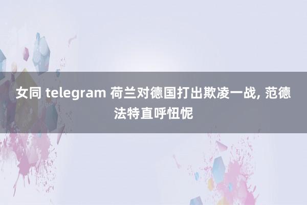 女同 telegram 荷兰对德国打出欺凌一战， 范德法特直呼忸怩