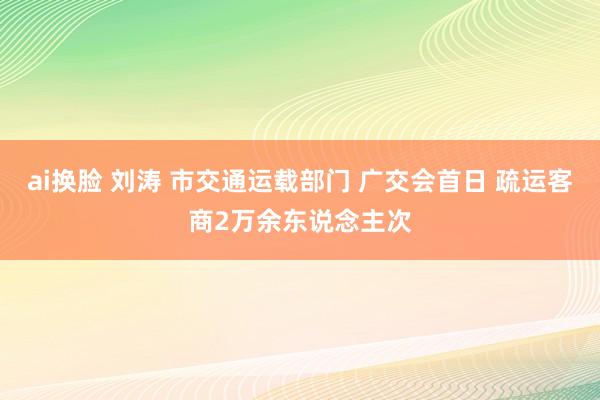 ai换脸 刘涛 市交通运载部门 广交会首日 疏运客商2万余东说念主次