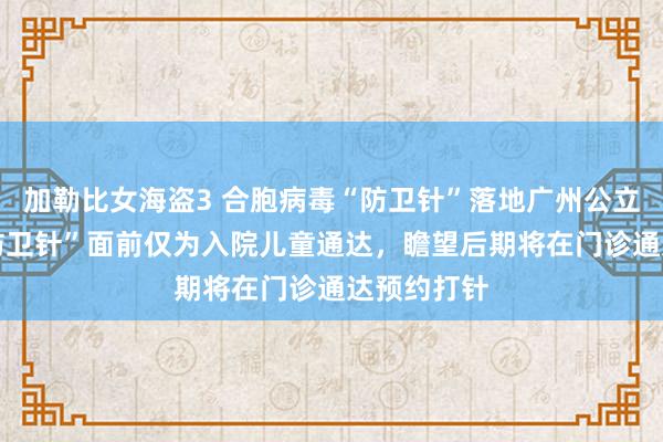 加勒比女海盗3 合胞病毒“防卫针”落地广州公立病院 该“防卫针”面前仅为入院儿童通达，瞻望后期将在门诊通达预约打针