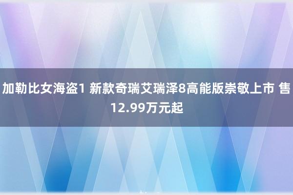 加勒比女海盗1 新款奇瑞艾瑞泽8高能版崇敬上市 售12.99万元起