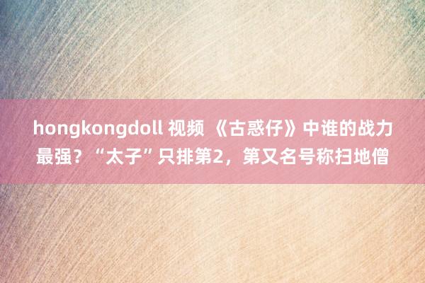 hongkongdoll 视频 《古惑仔》中谁的战力最强？“太子”只排第2，第又名号称扫地僧