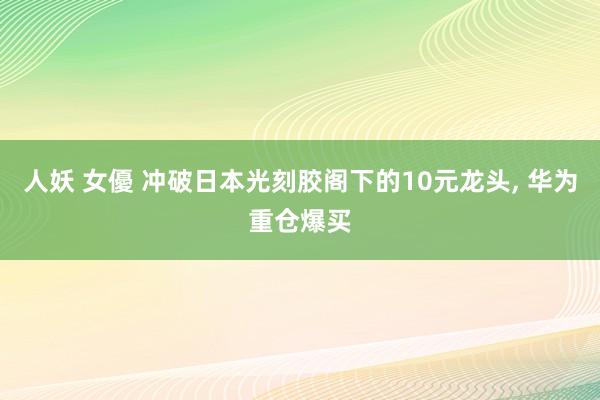 人妖 女優 冲破日本光刻胶阁下的10元龙头， 华为重仓爆买