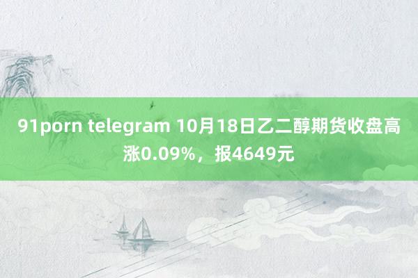 91porn telegram 10月18日乙二醇期货收盘高涨0.09%，报4649元