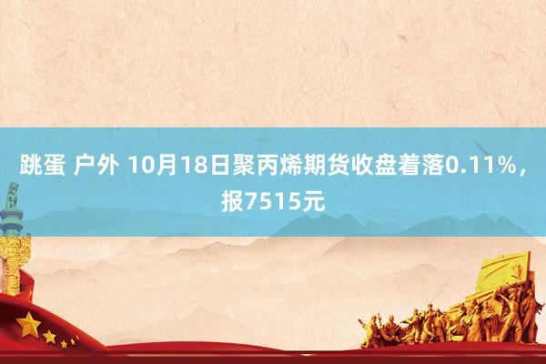 跳蛋 户外 10月18日聚丙烯期货收盘着落0.11%，报7515元