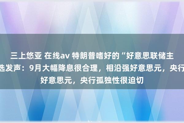 三上悠亚 在线av 特朗普嗜好的“好意思联储主席”东说念主选发声：9月大幅降息很合理，相沿强好意思元，央行孤独性很迫切