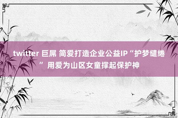 twitter 巨屌 简爱打造企业公益IP“护梦缱绻” 用爱为山区女童撑起保护神