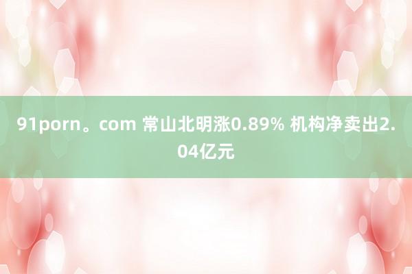 91porn。com 常山北明涨0.89% 机构净卖出2.04亿元