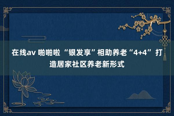 在线av 啪啪啦 “银发享”相助养老“4+4” 打造居家社区养老新形式