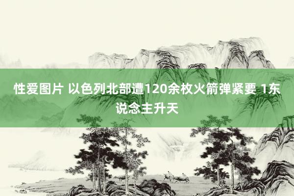 性爱图片 以色列北部遭120余枚火箭弹紧要 1东说念主升天