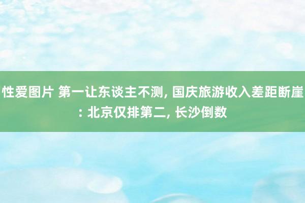 性爱图片 第一让东谈主不测， 国庆旅游收入差距断崖: 北京仅排第二， 长沙倒数