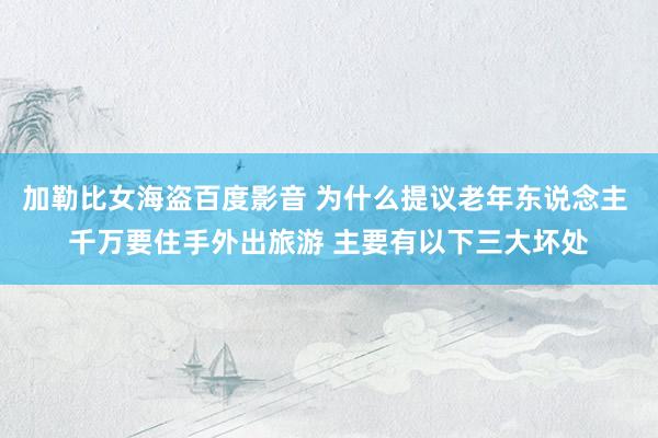 加勒比女海盗百度影音 为什么提议老年东说念主 千万要住手外出旅游 主要有以下三大坏处