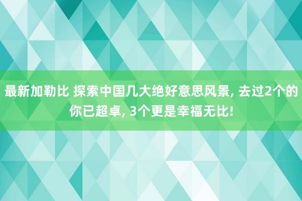 最新加勒比 探索中国几大绝好意思风景， 去过2个的你已超卓， 3个更是幸福无比!