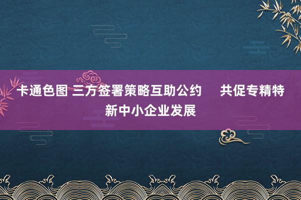 卡通色图 三方签署策略互助公约     共促专精特新中小企业发展