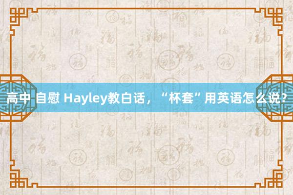 高中 自慰 Hayley教白话，“杯套”用英语怎么说？