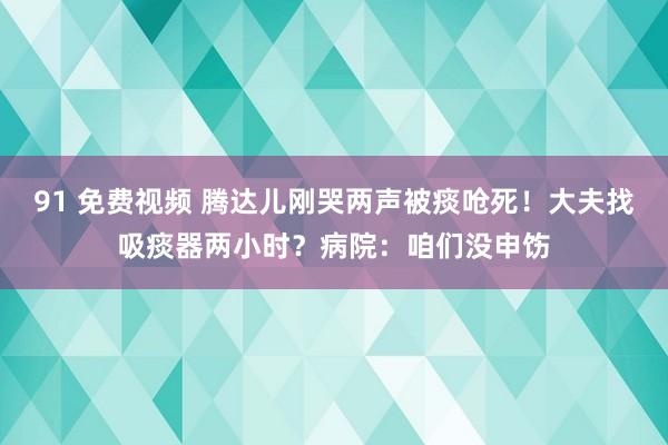 91 免费视频 腾达儿刚哭两声被痰呛死！大夫找吸痰器两小时？病院：咱们没申饬