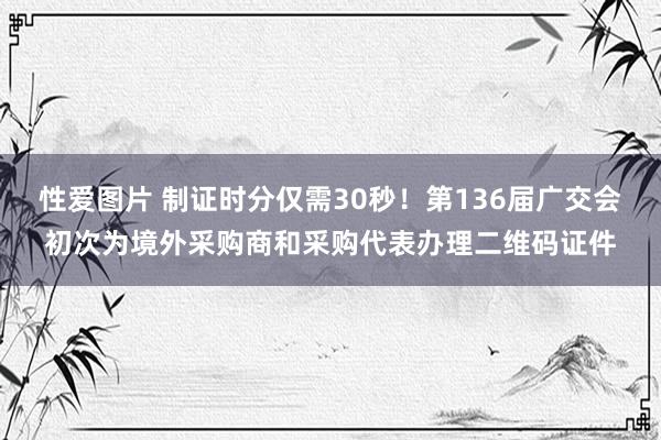 性爱图片 制证时分仅需30秒！第136届广交会初次为境外采购商和采购代表办理二维码证件