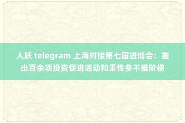 人妖 telegram 上海对接第七届进博会：推出百余项投资促进活动和秉性参不雅阶梯