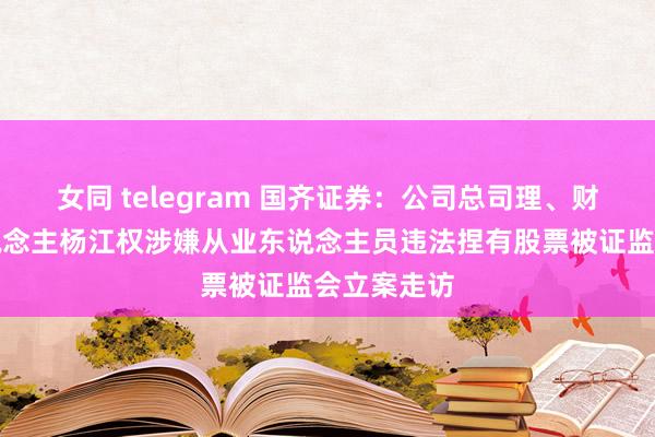 女同 telegram 国齐证券：公司总司理、财务雅致东说念主杨江权涉嫌从业东说念主员违法捏有股票被证监会立案走访