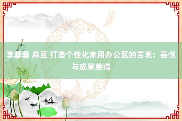 李蓉蓉 麻豆 打造个性化家用办公区的苦衷：喜悦与成果兼得