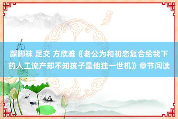 踩脚袜 足交 方欣雅《老公为和初恋复合给我下药人工流产却不知孩子是他独一世机》章节阅读