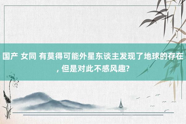 国产 女同 有莫得可能外星东谈主发现了地球的存在， 但是对此不感风趣?