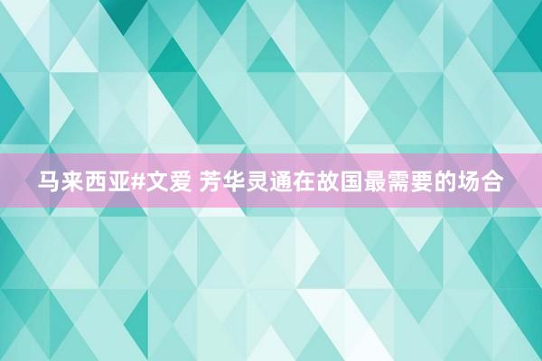 马来西亚#文爱 芳华灵通在故国最需要的场合