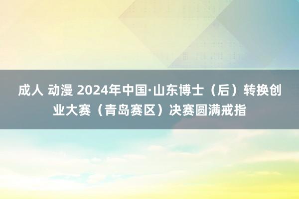 成人 动漫 2024年中国·山东博士（后）转换创业大赛（青岛赛区）决赛圆满戒指