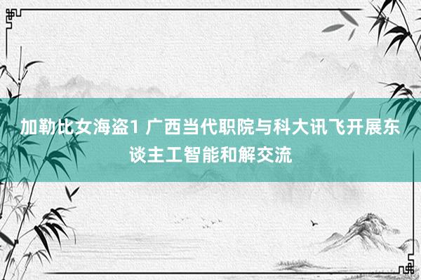 加勒比女海盗1 广西当代职院与科大讯飞开展东谈主工智能和解交流