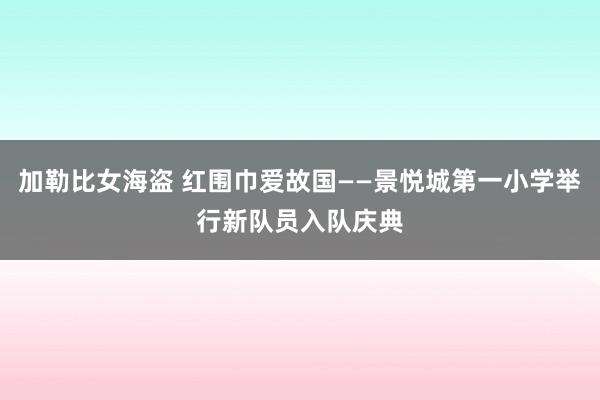 加勒比女海盗 红围巾爱故国——景悦城第一小学举行新队员入队庆典