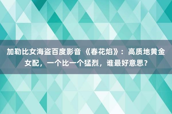 加勒比女海盗百度影音 《春花焰》：高质地黄金女配，一个比一个猛烈，谁最好意思？