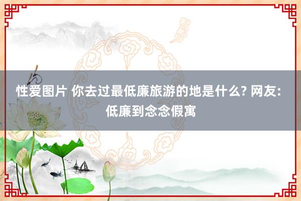 性爱图片 你去过最低廉旅游的地是什么? 网友: 低廉到念念假寓