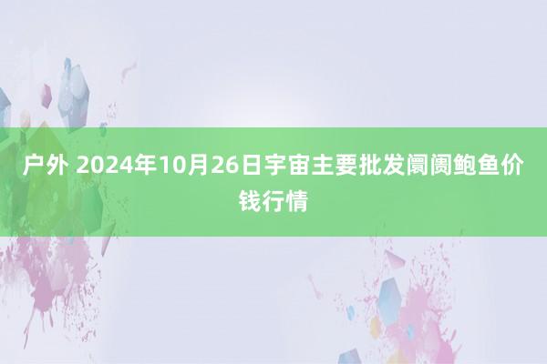 户外 2024年10月26日宇宙主要批发阛阓鲍鱼价钱行情