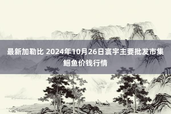 最新加勒比 2024年10月26日寰宇主要批发市集鮰鱼价钱行情